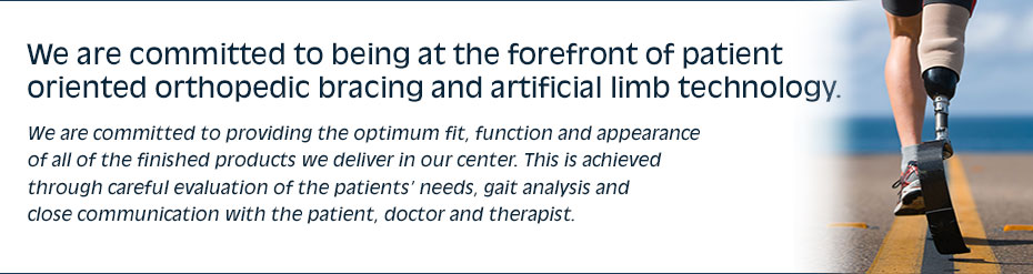 We are committed to being at the forefront of patient oriented orthopedic bracing and artificial limb technology. We are committed to providing the optimum fit, function and appearance of all of the finished products we deliver in our center. This is achieved through careful  evaluation of the patients’ needs, gait analysis andclose communication with the patient, doctor and therapist.