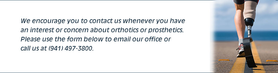 We encourage you to contact us whenever you havean interest or concern about orthotics or prosthetics. Please use the form below to email our office or call us at (941) 497-3800.