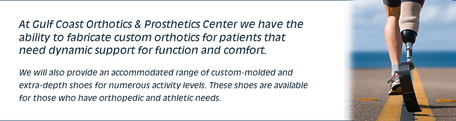 At Gulf Coast Orthotics & Prosthetics Center we have the ability to fabricate custom orthotics for patients that need dynamic support for function and comfort. We will also provide an accommodated range of custom-molded and extra-depth shoes for numerous activity levels. These shoes are available for those who have orthopedic and athletic needs.