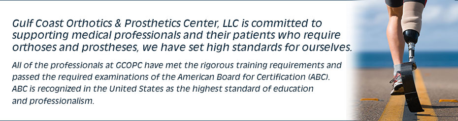 Gulf Coast Orthotics & Prosthetics Center, LLC is committed to supporting medical professionals and their patients who require orthoses and prostheses, we have set high standards for ourselves. All of the professionals at GCOPC have met the rigorous training requirements and passed the required examinations of the American Board for Certification (ABC). ABC is recognized in the United States as the highest standard of education and professionalism.